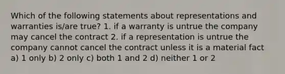 Which of the following statements about representations and warranties is/are true? 1. if a warranty is untrue the company may cancel the contract 2. if a representation is untrue the company cannot cancel the contract unless it is a material fact a) 1 only b) 2 only c) both 1 and 2 d) neither 1 or 2