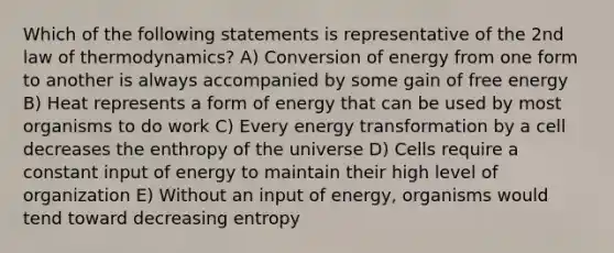 Which of the following statements is representative of the 2nd law of thermodynamics? A) Conversion of energy from one form to another is always accompanied by some gain of free energy B) Heat represents a form of energy that can be used by most organisms to do work C) Every energy transformation by a cell decreases the enthropy of the universe D) Cells require a constant input of energy to maintain their high level of organization E) Without an input of energy, organisms would tend toward decreasing entropy