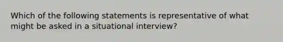 Which of the following statements is representative of what might be asked in a situational interview?