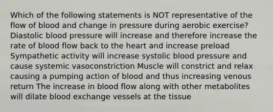 Which of the following statements is NOT representative of the flow of blood and change in pressure during aerobic exercise? Diastolic blood pressure will increase and therefore increase the rate of blood flow back to <a href='https://www.questionai.com/knowledge/kya8ocqc6o-the-heart' class='anchor-knowledge'>the heart</a> and increase preload Sympathetic activity will increase systolic blood pressure and cause systemic vasoconstriction Muscle will constrict and relax causing a pumping action of blood and thus increasing venous return The increase in blood flow along with other metabolites will dilate blood exchange vessels at the tissue