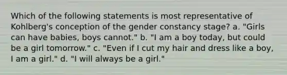 Which of the following statements is most representative of Kohlberg's conception of the gender constancy stage? a. "Girls can have babies, boys cannot." b. "I am a boy today, but could be a girl tomorrow." c. "Even if I cut my hair and dress like a boy, I am a girl." d. "I will always be a girl."