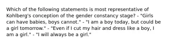 Which of the following statements is most representative of Kohlberg's conception of the gender constancy stage? - "Girls can have babies, boys cannot." - "I am a boy today, but could be a girl tomorrow." - "Even if I cut my hair and dress like a boy, I am a girl." - "I will always be a girl."