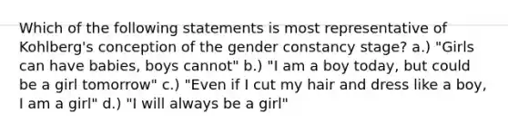 Which of the following statements is most representative of Kohlberg's conception of the gender constancy stage? a.) "Girls can have babies, boys cannot" b.) "I am a boy today, but could be a girl tomorrow" c.) "Even if I cut my hair and dress like a boy, I am a girl" d.) "I will always be a girl"