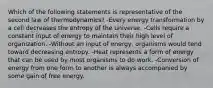 Which of the following statements is representative of the second law of thermodynamics? -Every energy transformation by a cell decreases the entropy of the universe. -Cells require a constant input of energy to maintain their high level of organization. -Without an input of energy, organisms would tend toward decreasing entropy. -Heat represents a form of energy that can be used by most organisms to do work. -Conversion of energy from one form to another is always accompanied by some gain of free energy.