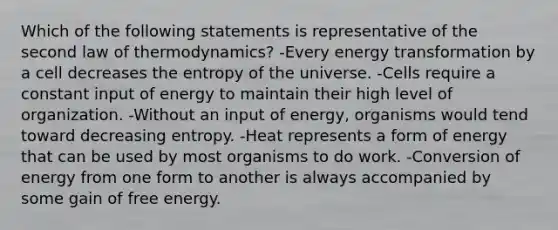 Which of the following statements is representative of the second law of thermodynamics? -Every energy transformation by a cell decreases the entropy of the universe. -Cells require a constant input of energy to maintain their high level of organization. -Without an input of energy, organisms would tend toward decreasing entropy. -Heat represents a form of energy that can be used by most organisms to do work. -Conversion of energy from one form to another is always accompanied by some gain of free energy.