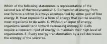 Which of the following statements is representative of the second law of thermodynamics? A. Conversion of energy from one form to another is always accompanied by some gain of free energy. B. Heat represents a form of energy that can be used by most organisms to do work. C. Without an input of energy, organisms would tend toward decreasing entropy. D. Cells require a constant input of energy to maintain their high level of organization. E. Every energy transformation by a cell decreases the entropy of the universe.