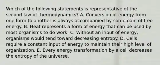 Which of the following statements is representative of the second law of thermodynamics? A. Conversion of energy from one form to another is always accompanied by some gain of free energy. B. Heat represents a form of energy that can be used by most organisms to do work. C. Without an input of energy, organisms would tend toward decreasing entropy. D. Cells require a constant input of energy to maintain their high level of organization. E. Every energy transformation by a cell decreases the entropy of the universe.