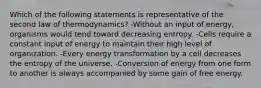 Which of the following statements is representative of the second law of thermodynamics? -Without an input of energy, organisms would tend toward decreasing entropy. -Cells require a constant input of energy to maintain their high level of organization. -Every energy transformation by a cell decreases the entropy of the universe. -Conversion of energy from one form to another is always accompanied by some gain of free energy.