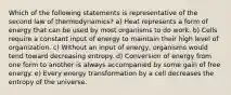 Which of the following statements is representative of the second law of thermodynamics? a) Heat represents a form of energy that can be used by most organisms to do work. b) Cells require a constant input of energy to maintain their high level of organization. c) Without an input of energy, organisms would tend toward decreasing entropy. d) Conversion of energy from one form to another is always accompanied by some gain of free energy. e) Every energy transformation by a cell decreases the entropy of the universe.