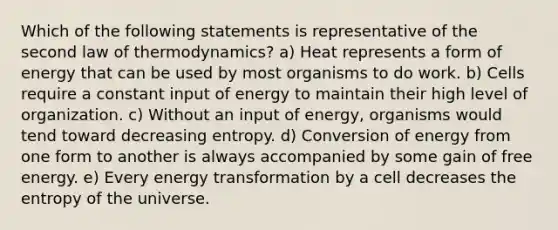 Which of the following statements is representative of the second law of thermodynamics? a) Heat represents a form of energy that can be used by most organisms to do work. b) Cells require a constant input of energy to maintain their high level of organization. c) Without an input of energy, organisms would tend toward decreasing entropy. d) Conversion of energy from one form to another is always accompanied by some gain of free energy. e) Every energy transformation by a cell decreases the entropy of the universe.