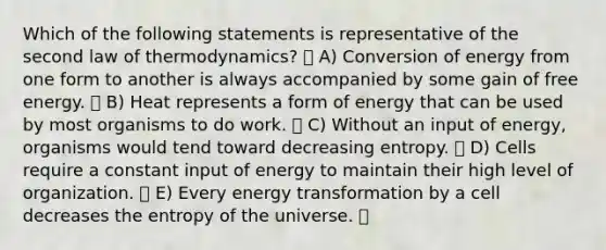 Which of the following statements is representative of the second law of thermodynamics? A) Conversion of energy from one form to another is always accompanied by some gain of free energy. B) Heat represents a form of energy that can be used by most organisms to do work. C) Without an input of energy, organisms would tend toward decreasing entropy. D) Cells require a constant input of energy to maintain their high level of organization. E) Every energy transformation by a cell decreases the entropy of the universe.