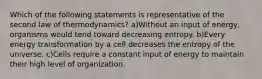 Which of the following statements is representative of the second law of thermodynamics? a)Without an input of energy, organisms would tend toward decreasing entropy. b)Every energy transformation by a cell decreases the entropy of the universe. c)Cells require a constant input of energy to maintain their high level of organization.