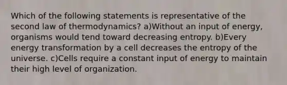 Which of the following statements is representative of the second law of thermodynamics? a)Without an input of energy, organisms would tend toward decreasing entropy. b)Every energy transformation by a cell decreases the entropy of the universe. c)Cells require a constant input of energy to maintain their high level of organization.