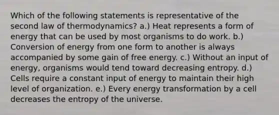 Which of the following statements is representative of the second law of thermodynamics? a.) Heat represents a form of energy that can be used by most organisms to do work. b.) Conversion of energy from one form to another is always accompanied by some gain of free energy. c.) Without an input of energy, organisms would tend toward decreasing entropy. d.) Cells require a constant input of energy to maintain their high level of organization. e.) Every energy transformation by a cell decreases the entropy of the universe.