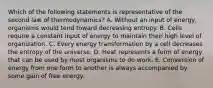 Which of the following statements is representative of the second law of thermodynamics? A. Without an input of energy, organisms would tend toward decreasing entropy. B. Cells require a constant input of energy to maintain their high level of organization. C. Every energy transformation by a cell decreases the entropy of the universe. D. Heat represents a form of energy that can be used by most organisms to do work. E. Conversion of energy from one form to another is always accompanied by some gain of free energy.