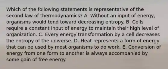 Which of the following statements is representative of the second law of thermodynamics? A. Without an input of energy, organisms would tend toward decreasing entropy. B. Cells require a constant input of energy to maintain their high level of organization. C. Every energy transformation by a cell decreases the entropy of the universe. D. Heat represents a form of energy that can be used by most organisms to do work. E. Conversion of energy from one form to another is always accompanied by some gain of free energy.