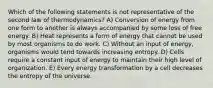 Which of the following statements is not representative of the second law of thermodynamics? A) Conversion of energy from one form to another is always accompanied by some loss of free energy. B) Heat represents a form of energy that cannot be used by most organisms to do work. C) Without an input of energy, organisms would tend towards increasing entropy. D) Cells require a constant input of energy to maintain their high level of organization. E) Every energy transformation by a cell decreases the entropy of the universe.