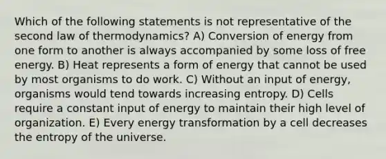 Which of the following statements is not representative of the second law of thermodynamics? A) Conversion of energy from one form to another is always accompanied by some loss of free energy. B) Heat represents a form of energy that cannot be used by most organisms to do work. C) Without an input of energy, organisms would tend towards increasing entropy. D) Cells require a constant input of energy to maintain their high level of organization. E) Every energy transformation by a cell decreases the entropy of the universe.