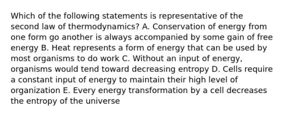 Which of the following statements is representative of the second law of thermodynamics? A. Conservation of energy from one form go another is always accompanied by some gain of free energy B. Heat represents a form of energy that can be used by most organisms to do work C. Without an input of energy, organisms would tend toward decreasing entropy D. Cells require a constant input of energy to maintain their high level of organization E. Every energy transformation by a cell decreases the entropy of the universe