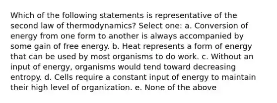 Which of the following statements is representative of the second law of thermodynamics? Select one: a. Conversion of energy from one form to another is always accompanied by some gain of free energy. b. Heat represents a form of energy that can be used by most organisms to do work. c. Without an input of energy, organisms would tend toward decreasing entropy. d. Cells require a constant input of energy to maintain their high level of organization. e. None of the above