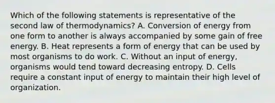 Which of the following statements is representative of the second law of thermodynamics? A. Conversion of energy from one form to another is always accompanied by some gain of free energy. B. Heat represents a form of energy that can be used by most organisms to do work. C. Without an input of energy, organisms would tend toward decreasing entropy. D. Cells require a constant input of energy to maintain their high level of organization.