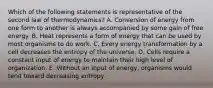 Which of the following statements is representative of the second law of thermodynamics? A. Conversion of energy from one form to another is always accompanied by some gain of free energy. B. Heat represents a form of energy that can be used by most organisms to do work. C. Every energy transformation by a cell decreases the entropy of the universe. D. Cells require a constant input of energy to maintain their high level of organization. E. Without an input of energy, organisms would tend toward decreasing entropy.