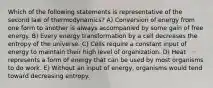 Which of the following statements is representative of the second law of thermodynamics? A) Conversion of energy from one form to another is always accompanied by some gain of free energy. B) Every energy transformation by a cell decreases the entropy of the universe. C) Cells require a constant input of energy to maintain their high level of organization. D) Heat represents a form of energy that can be used by most organisms to do work. E) Without an input of energy, organisms would tend toward decreasing entropy.