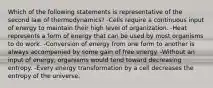 Which of the following statements is representative of the second law of thermodynamics? -Cells require a continuous input of energy to maintain their high level of organization. -Heat represents a form of energy that can be used by most organisms to do work. -Conversion of energy from one form to another is always accompanied by some gain of free energy. -Without an input of energy, organisms would tend toward decreasing entropy. -Every energy transformation by a cell decreases the entropy of the universe.