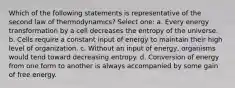 Which of the following statements is representative of the second law of thermodynamics? Select one: a. Every energy transformation by a cell decreases the entropy of the universe. b. Cells require a constant input of energy to maintain their high level of organization. c. Without an input of energy, organisms would tend toward decreasing entropy. d. Conversion of energy from one form to another is always accompanied by some gain of free energy.