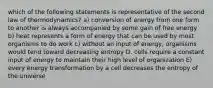 which of the following statements is representative of the second law of thermodynamics? a) conversion of energy from one form to another is always accompanied by some gain of free energy b) heat represents a form of energy that can be used by most organisms to do work c) without an input of energy, organisms would tend toward decreasing entropy D. cells require a constant input of energy to maintain their high level of organization E) every energy transformation by a cell decreases the entropy of the universe