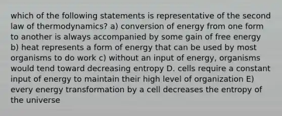 which of the following statements is representative of the second law of thermodynamics? a) conversion of energy from one form to another is always accompanied by some gain of free energy b) heat represents a form of energy that can be used by most organisms to do work c) without an input of energy, organisms would tend toward decreasing entropy D. cells require a constant input of energy to maintain their high level of organization E) every energy transformation by a cell decreases the entropy of the universe