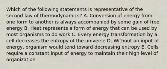 Which of the following statements is representative of the second law of thermodynamics? A. Conversion of energy from one form to another is always accompanied by some gain of free energy B. Heat represents a form of energy that can be used by most organisms to do work C. Every energy transformation by a cell decreases the entropy of the universe D. Without an input of energy, organism would tend toward decreasing entropy E. Cells require a constant input of energy to maintain their high level of organization