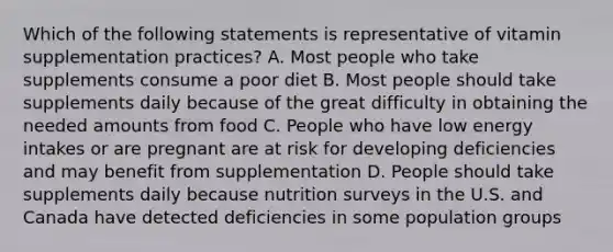 Which of the following statements is representative of vitamin supplementation practices? A. Most people who take supplements consume a poor diet B. Most people should take supplements daily because of the great difficulty in obtaining the needed amounts from food C. People who have low energy intakes or are pregnant are at risk for developing deficiencies and may benefit from supplementation D. People should take supplements daily because nutrition surveys in the U.S. and Canada have detected deficiencies in some population groups