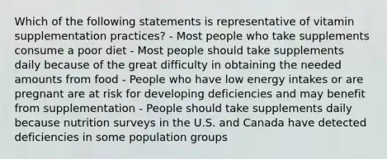 Which of the following statements is representative of vitamin supplementation practices? - Most people who take supplements consume a poor diet - Most people should take supplements daily because of the great difficulty in obtaining the needed amounts from food - People who have low energy intakes or are pregnant are at risk for developing deficiencies and may benefit from supplementation - People should take supplements daily because nutrition surveys in the U.S. and Canada have detected deficiencies in some population groups