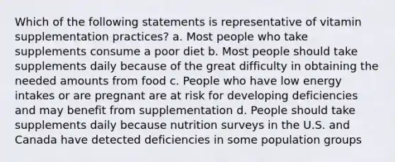 Which of the following statements is representative of vitamin supplementation practices? a. Most people who take supplements consume a poor diet b. Most people should take supplements daily because of the great difficulty in obtaining the needed amounts from food c. People who have low energy intakes or are pregnant are at risk for developing deficiencies and may benefit from supplementation d. People should take supplements daily because nutrition surveys in the U.S. and Canada have detected deficiencies in some population groups