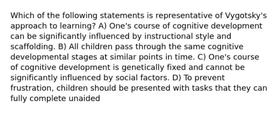 Which of the following statements is representative of Vygotsky's approach to learning? A) One's course of cognitive development can be significantly influenced by instructional style and scaffolding. B) All children pass through the same cognitive developmental stages at similar points in time. C) One's course of cognitive development is genetically fixed and cannot be significantly influenced by social factors. D) To prevent frustration, children should be presented with tasks that they can fully complete unaided