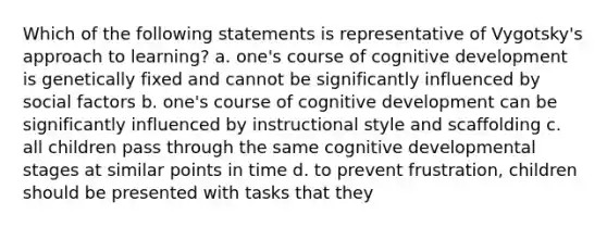 Which of the following statements is representative of Vygotsky's approach to learning? a. one's course of cognitive development is genetically fixed and cannot be significantly influenced by social factors b. one's course of cognitive development can be significantly influenced by instructional style and scaffolding c. all children pass through the same cognitive developmental stages at similar points in time d. to prevent frustration, children should be presented with tasks that they