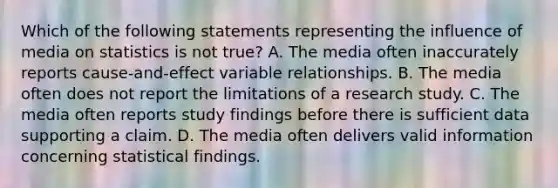 Which of the following statements representing the influence of media on statistics is not true? A. The media often inaccurately reports cause-and-effect variable relationships. B. The media often does not report the limitations of a research study. C. The media often reports study findings before there is sufficient data supporting a claim. D. The media often delivers valid information concerning statistical findings.