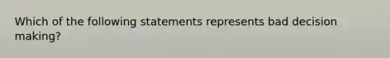 Which of the following statements represents bad decision making?