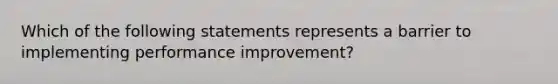 Which of the following statements represents a barrier to implementing performance improvement?