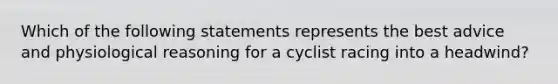 Which of the following statements represents the best advice and physiological reasoning for a cyclist racing into a headwind?