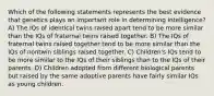 Which of the following statements represents the best evidence that genetics plays an important role in determining intelligence? A) The IQs of identical twins raised apart tend to be more similar than the IQs of fraternal twins raised together. B) The IQs of fraternal twins raised together tend to be more similar than the IQs of nontwin siblings raised together. C) Children's IQs tend to be more similar to the IQs of their siblings than to the IQs of their parents. D) Children adopted from different biological parents but raised by the same adoptive parents have fairly similar IQs as young children.