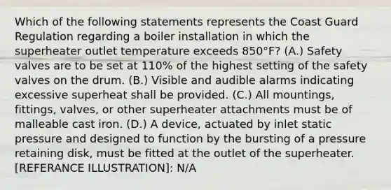 Which of the following statements represents the Coast Guard Regulation regarding a boiler installation in which the superheater outlet temperature exceeds 850°F? (A.) Safety valves are to be set at 110% of the highest setting of the safety valves on the drum. (B.) Visible and audible alarms indicating excessive superheat shall be provided. (C.) All mountings, fittings, valves, or other superheater attachments must be of malleable cast iron. (D.) A device, actuated by inlet static pressure and designed to function by the bursting of a pressure retaining disk, must be fitted at the outlet of the superheater. [REFERANCE ILLUSTRATION]: N/A