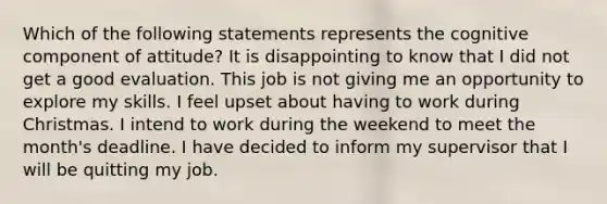 Which of the following statements represents the cognitive component of attitude? It is disappointing to know that I did not get a good evaluation. This job is not giving me an opportunity to explore my skills. I feel upset about having to work during Christmas. I intend to work during the weekend to meet the month's deadline. I have decided to inform my supervisor that I will be quitting my job.