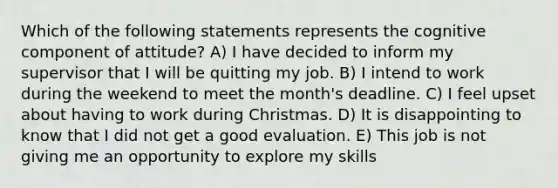 Which of the following statements represents the cognitive component of attitude? A) I have decided to inform my supervisor that I will be quitting my job. B) I intend to work during the weekend to meet the month's deadline. C) I feel upset about having to work during Christmas. D) It is disappointing to know that I did not get a good evaluation. E) This job is not giving me an opportunity to explore my skills