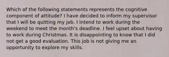 Which of the following statements represents the cognitive component of attitude? I have decided to inform my supervisor that I will be quitting my job. I intend to work during the weekend to meet the month's deadline. I feel upset about having to work during Christmas. It is disappointing to know that I did not get a good evaluation. This job is not giving me an opportunity to explore my skills.