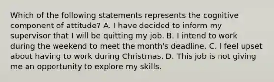 Which of the following statements represents the cognitive component of attitude? A. I have decided to inform my supervisor that I will be quitting my job. B. I intend to work during the weekend to meet the month's deadline. C. I feel upset about having to work during Christmas. D. This job is not giving me an opportunity to explore my skills.