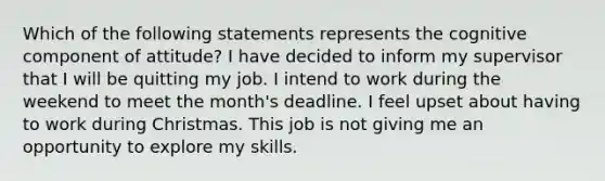 Which of the following statements represents the cognitive component of attitude? I have decided to inform my supervisor that I will be quitting my job. I intend to work during the weekend to meet the month's deadline. I feel upset about having to work during Christmas. This job is not giving me an opportunity to explore my skills.