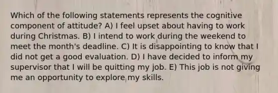 Which of the following statements represents the cognitive component of attitude? A) I feel upset about having to work during Christmas. B) I intend to work during the weekend to meet the month's deadline. C) It is disappointing to know that I did not get a good evaluation. D) I have decided to inform my supervisor that I will be quitting my job. E) This job is not giving me an opportunity to explore my skills.