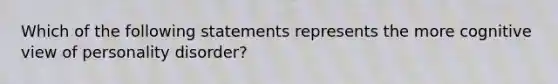 Which of the following statements represents the more cognitive view of personality disorder?